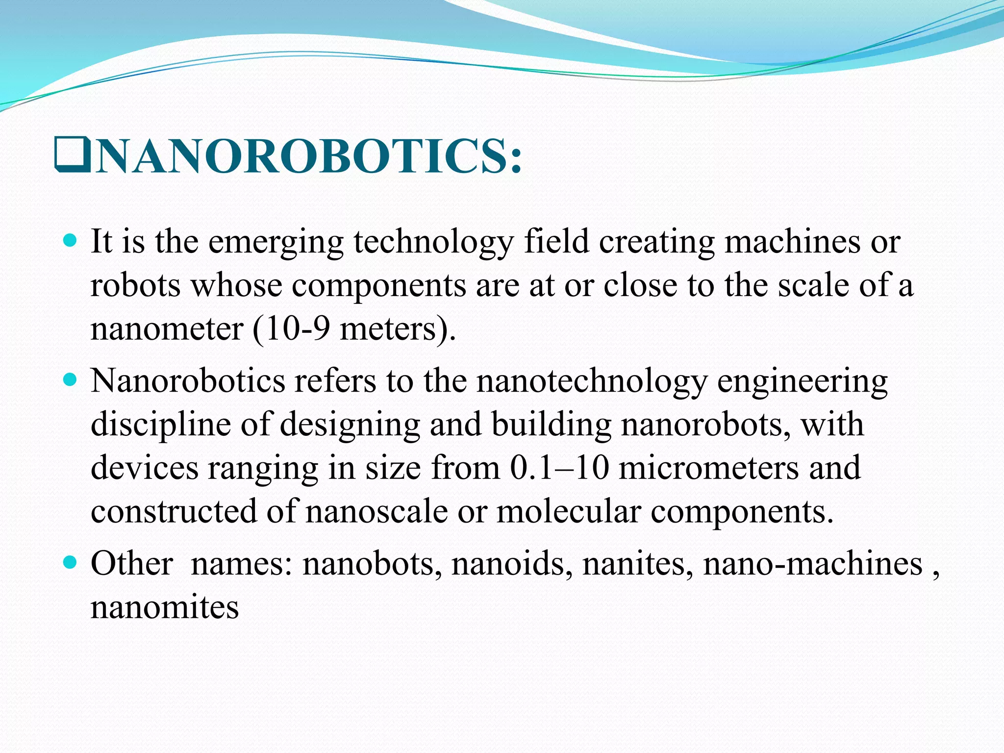 NANOROBOTICS:
 It is the emerging technology field creating machines or

robots whose components are at or close to the scale of a
nanometer (10-9 meters).
 Nanorobotics refers to the nanotechnology engineering
discipline of designing and building nanorobots, with
devices ranging in size from 0.1–10 micrometers and
constructed of nanoscale or molecular components.
 Other names: nanobots, nanoids, nanites, nano-machines ,
nanomites

 