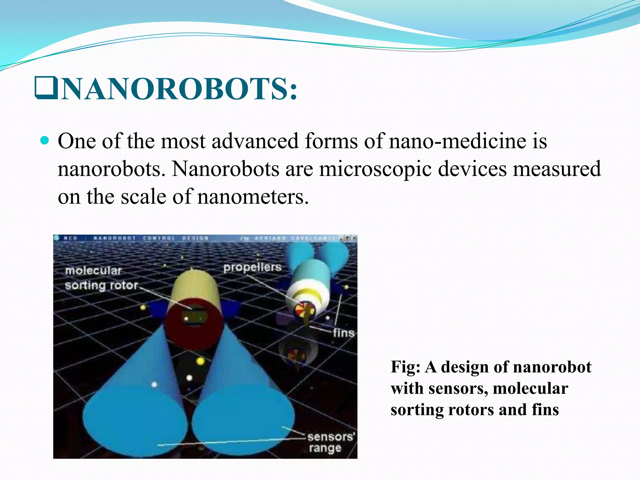 NANOROBOTS:
 One of the most advanced forms of nano-medicine is

nanorobots. Nanorobots are microscopic devices measured
on the scale of nanometers.

Fig: A design of nanorobot
with sensors, molecular
sorting rotors and fins

 