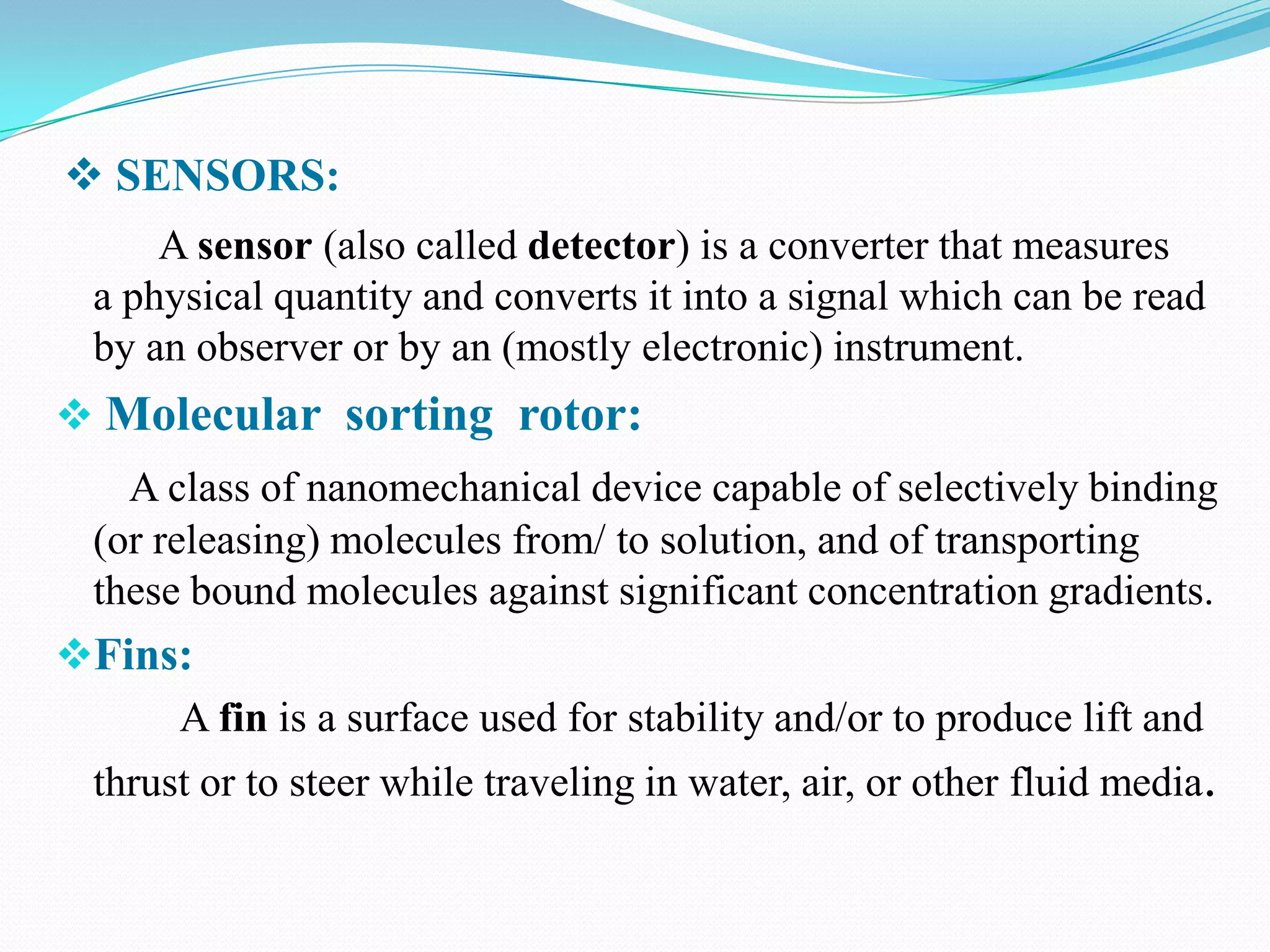  SENSORS:
A sensor (also called detector) is a converter that measures
a physical quantity and converts it into a signal which can be read
by an observer or by an (mostly electronic) instrument.

 Molecular sorting rotor:
A class of nanomechanical device capable of selectively binding
(or releasing) molecules from/ to solution, and of transporting
these bound molecules against significant concentration gradients.

Fins:
A fin is a surface used for stability and/or to produce lift and
thrust or to steer while traveling in water, air, or other fluid media.

 