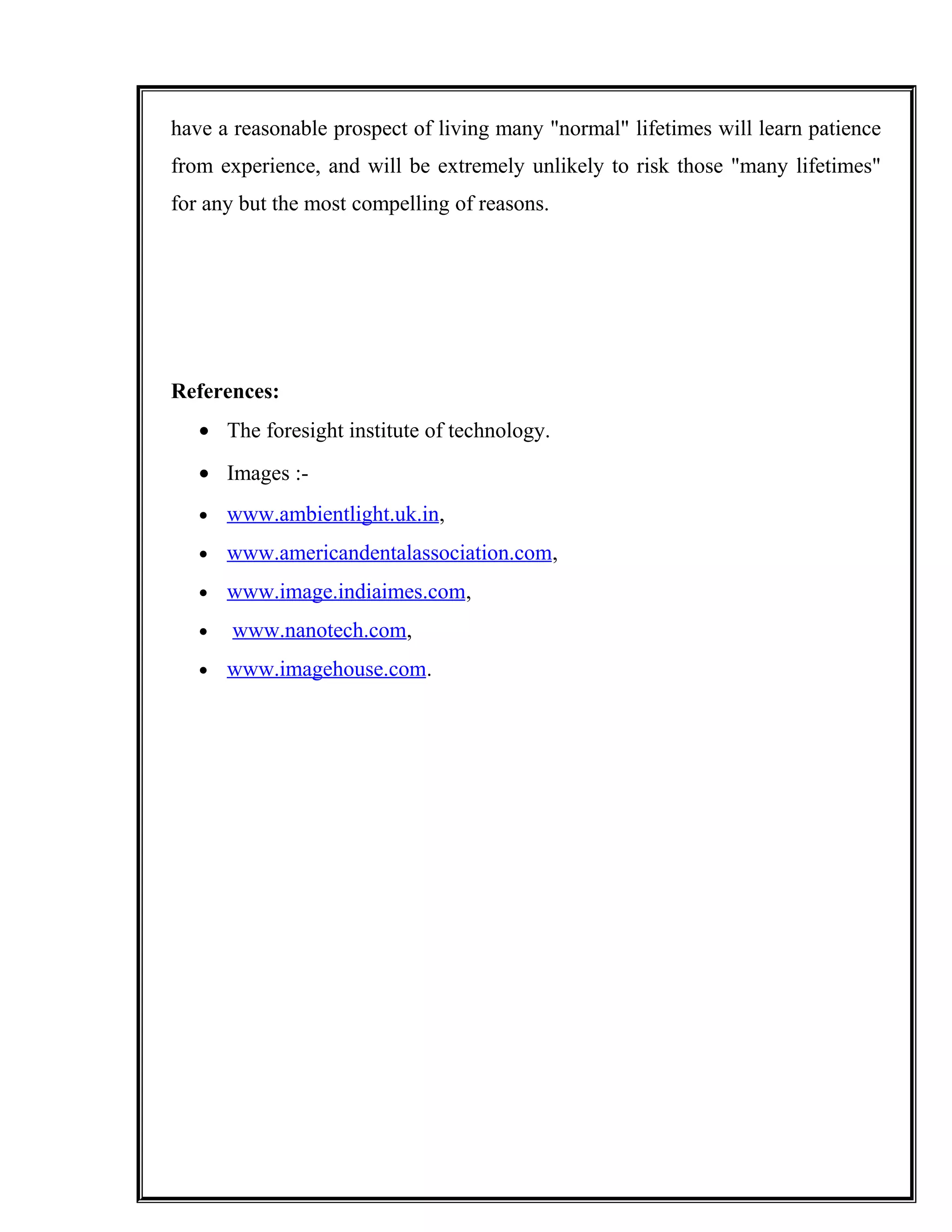 have a reasonable prospect of living many "normal" lifetimes will learn patience
from experience, and will be extremely unlikely to risk those "many lifetimes"
for any but the most compelling of reasons.
References:
• The foresight institute of technology.
• Images :-
• www.ambientlight.uk.in,
• www.americandentalassociation.com,
• www.image.indiaimes.com,
• www.nanotech.com,
• www.imagehouse.com.
 