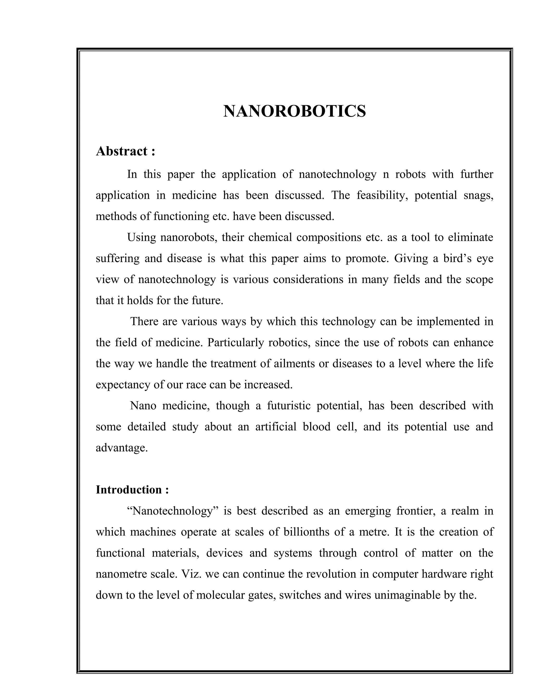NANOROBOTICS
Abstract :
In this paper the application of nanotechnology n robots with further
application in medicine has been discussed. The feasibility, potential snags,
methods of functioning etc. have been discussed.
Using nanorobots, their chemical compositions etc. as a tool to eliminate
suffering and disease is what this paper aims to promote. Giving a bird’s eye
view of nanotechnology is various considerations in many fields and the scope
that it holds for the future.
There are various ways by which this technology can be implemented in
the field of medicine. Particularly robotics, since the use of robots can enhance
the way we handle the treatment of ailments or diseases to a level where the life
expectancy of our race can be increased.
Nano medicine, though a futuristic potential, has been described with
some detailed study about an artificial blood cell, and its potential use and
advantage.
Introduction :
“Nanotechnology” is best described as an emerging frontier, a realm in
which machines operate at scales of billionths of a metre. It is the creation of
functional materials, devices and systems through control of matter on the
nanometre scale. Viz. we can continue the revolution in computer hardware right
down to the level of molecular gates, switches and wires unimaginable by the.
 