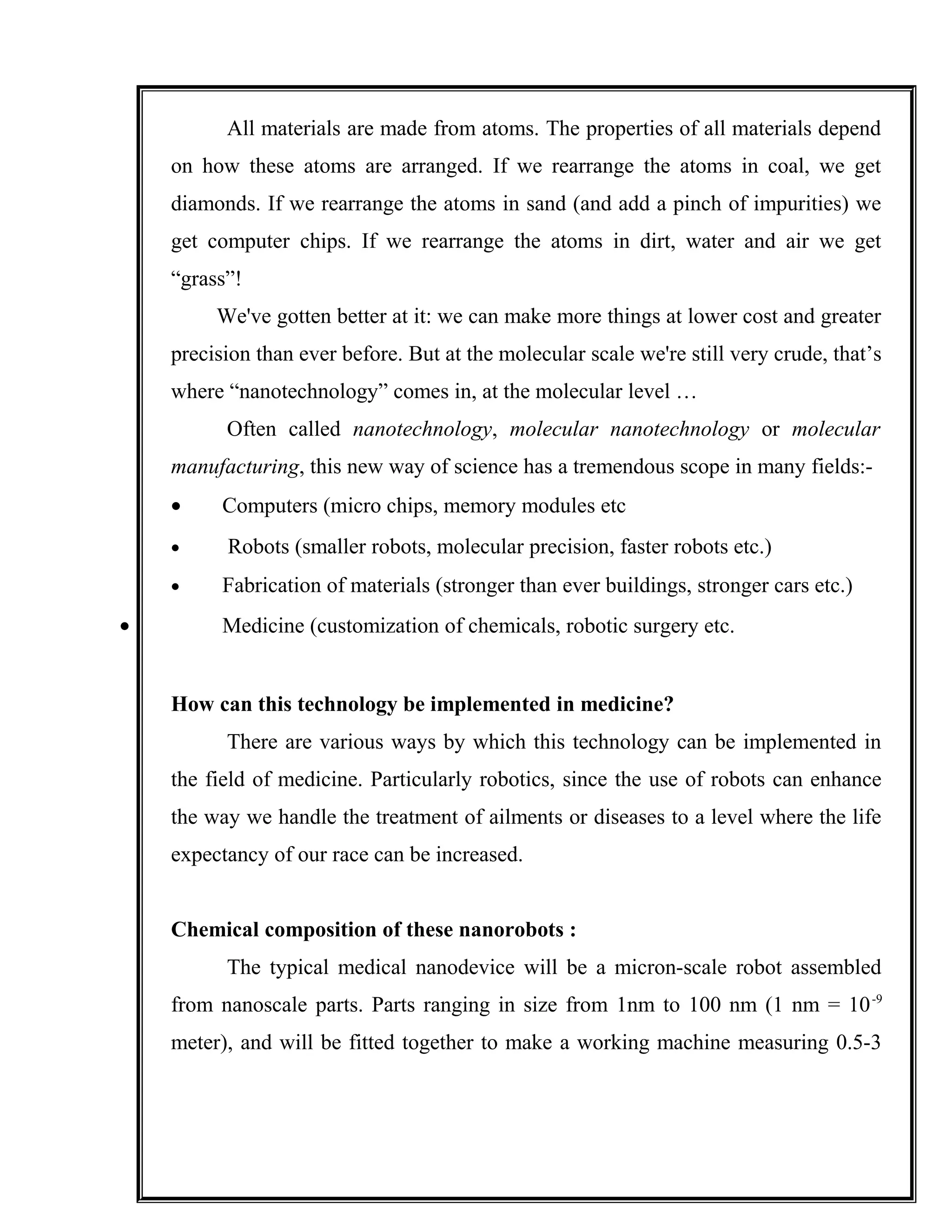 All materials are made from atoms. The properties of all materials depend
on how these atoms are arranged. If we rearrange the atoms in coal, we get
diamonds. If we rearrange the atoms in sand (and add a pinch of impurities) we
get computer chips. If we rearrange the atoms in dirt, water and air we get
“grass”!
We've gotten better at it: we can make more things at lower cost and greater
precision than ever before. But at the molecular scale we're still very crude, that’s
where “nanotechnology” comes in, at the molecular level …
Often called nanotechnology, molecular nanotechnology or molecular
manufacturing, this new way of science has a tremendous scope in many fields:-
• Computers (micro chips, memory modules etc
• Robots (smaller robots, molecular precision, faster robots etc.)
• Fabrication of materials (stronger than ever buildings, stronger cars etc.)
• Medicine (customization of chemicals, robotic surgery etc.
How can this technology be implemented in medicine?
There are various ways by which this technology can be implemented in
the field of medicine. Particularly robotics, since the use of robots can enhance
the way we handle the treatment of ailments or diseases to a level where the life
expectancy of our race can be increased.
Chemical composition of these nanorobots :
The typical medical nanodevice will be a micron-scale robot assembled
from nanoscale parts. Parts ranging in size from 1nm to 100 nm (1 nm = 10-9
meter), and will be fitted together to make a working machine measuring 0.5-3
 