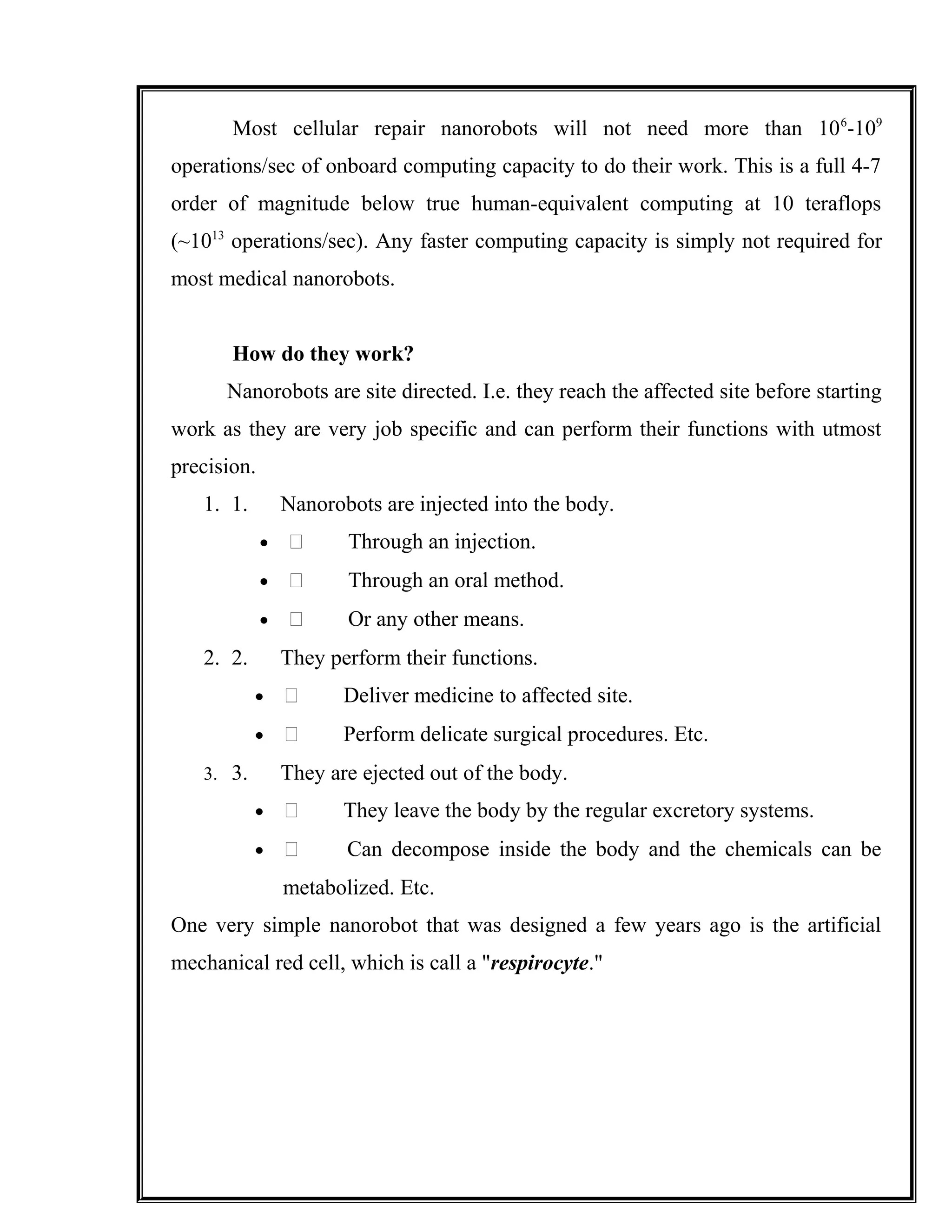 Most cellular repair nanorobots will not need more than 106
-109
operations/sec of onboard computing capacity to do their work. This is a full 4-7
order of magnitude below true human-equivalent computing at 10 teraflops
(~1013
operations/sec). Any faster computing capacity is simply not required for
most medical nanorobots.
How do they work?
Nanorobots are site directed. I.e. they reach the affected site before starting
work as they are very job specific and can perform their functions with utmost
precision.
1. 1. Nanorobots are injected into the body.
•  Through an injection.
•  Through an oral method.
•  Or any other means.
2. 2. They perform their functions.
•  Deliver medicine to affected site.
•  Perform delicate surgical procedures. Etc.
3. 3. They are ejected out of the body.
•  They leave the body by the regular excretory systems.
•  Can decompose inside the body and the chemicals can be
metabolized. Etc.
One very simple nanorobot that was designed a few years ago is the artificial
mechanical red cell, which is call a "respirocyte."
 
