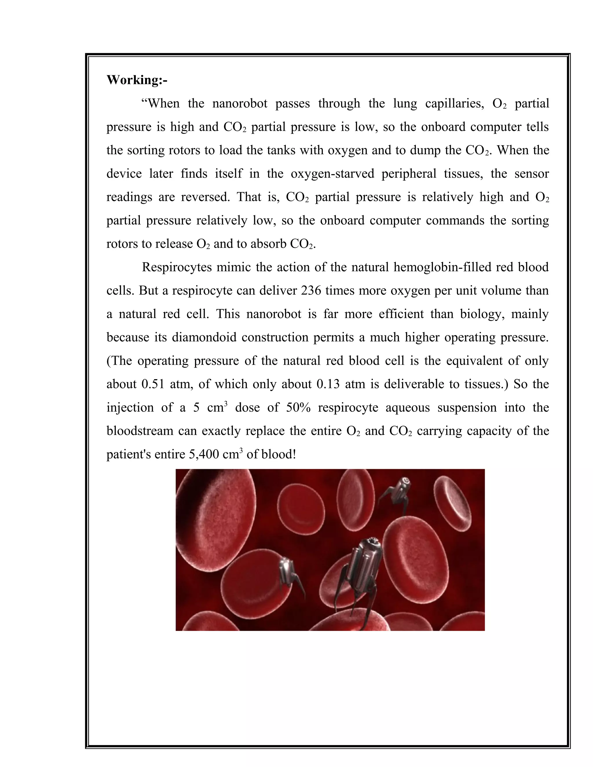 Working:-
“When the nanorobot passes through the lung capillaries, O2 partial
pressure is high and CO2 partial pressure is low, so the onboard computer tells
the sorting rotors to load the tanks with oxygen and to dump the CO2. When the
device later finds itself in the oxygen-starved peripheral tissues, the sensor
readings are reversed. That is, CO2 partial pressure is relatively high and O2
partial pressure relatively low, so the onboard computer commands the sorting
rotors to release O2 and to absorb CO2.
Respirocytes mimic the action of the natural hemoglobin-filled red blood
cells. But a respirocyte can deliver 236 times more oxygen per unit volume than
a natural red cell. This nanorobot is far more efficient than biology, mainly
because its diamondoid construction permits a much higher operating pressure.
(The operating pressure of the natural red blood cell is the equivalent of only
about 0.51 atm, of which only about 0.13 atm is deliverable to tissues.) So the
injection of a 5 cm3
dose of 50% respirocyte aqueous suspension into the
bloodstream can exactly replace the entire O2 and CO2 carrying capacity of the
patient's entire 5,400 cm3
of blood!
 