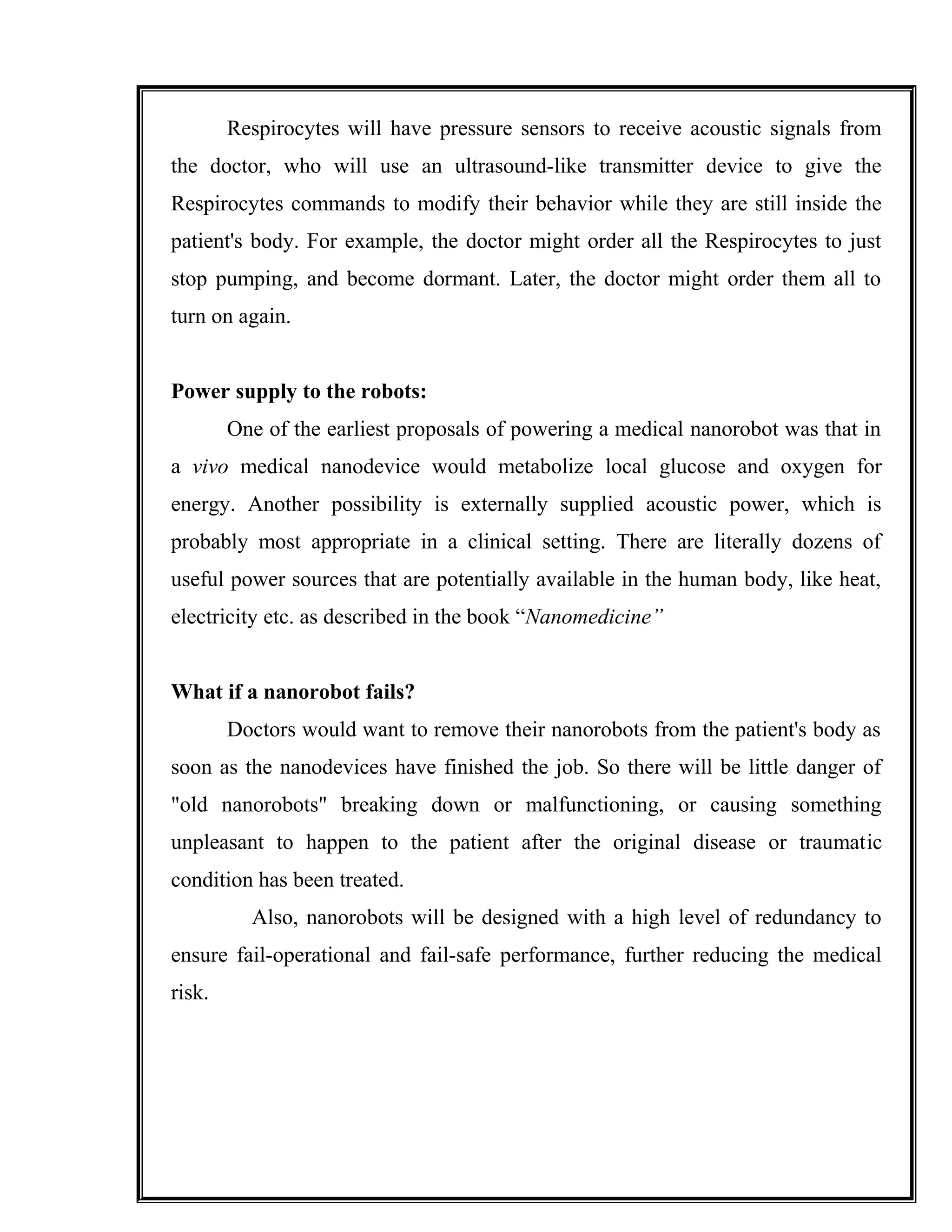 Respirocytes will have pressure sensors to receive acoustic signals from
the doctor, who will use an ultrasound-like transmitter device to give the
Respirocytes commands to modify their behavior while they are still inside the
patient's body. For example, the doctor might order all the Respirocytes to just
stop pumping, and become dormant. Later, the doctor might order them all to
turn on again.
Power supply to the robots:
One of the earliest proposals of powering a medical nanorobot was that in
a vivo medical nanodevice would metabolize local glucose and oxygen for
energy. Another possibility is externally supplied acoustic power, which is
probably most appropriate in a clinical setting. There are literally dozens of
useful power sources that are potentially available in the human body, like heat,
electricity etc. as described in the book “Nanomedicine”
What if a nanorobot fails?
Doctors would want to remove their nanorobots from the patient's body as
soon as the nanodevices have finished the job. So there will be little danger of
"old nanorobots" breaking down or malfunctioning, or causing something
unpleasant to happen to the patient after the original disease or traumatic
condition has been treated.
Also, nanorobots will be designed with a high level of redundancy to
ensure fail-operational and fail-safe performance, further reducing the medical
risk.
 
