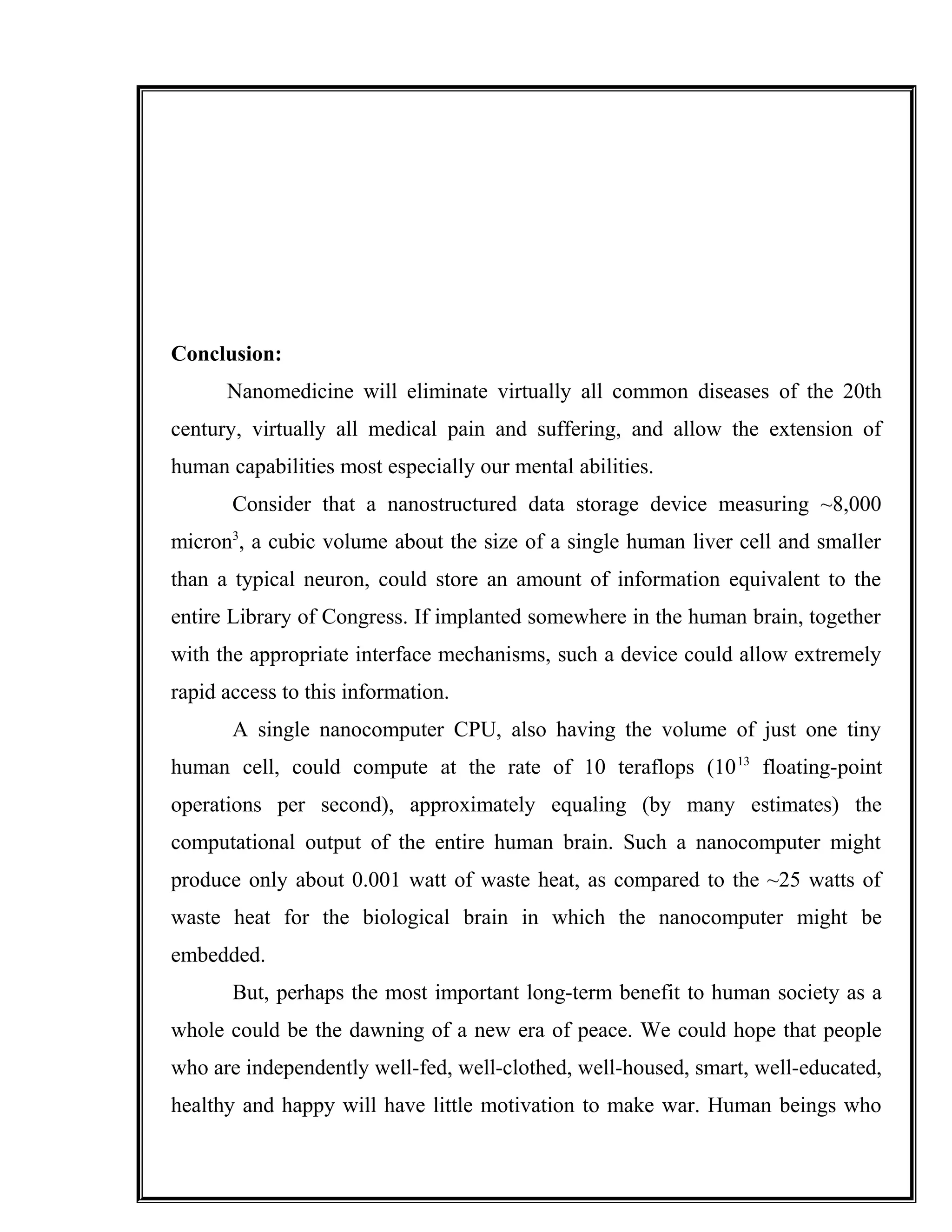 Conclusion:
Nanomedicine will eliminate virtually all common diseases of the 20th
century, virtually all medical pain and suffering, and allow the extension of
human capabilities most especially our mental abilities.
Consider that a nanostructured data storage device measuring ~8,000
micron3
, a cubic volume about the size of a single human liver cell and smaller
than a typical neuron, could store an amount of information equivalent to the
entire Library of Congress. If implanted somewhere in the human brain, together
with the appropriate interface mechanisms, such a device could allow extremely
rapid access to this information.
A single nanocomputer CPU, also having the volume of just one tiny
human cell, could compute at the rate of 10 teraflops (1013
floating-point
operations per second), approximately equaling (by many estimates) the
computational output of the entire human brain. Such a nanocomputer might
produce only about 0.001 watt of waste heat, as compared to the ~25 watts of
waste heat for the biological brain in which the nanocomputer might be
embedded.
But, perhaps the most important long-term benefit to human society as a
whole could be the dawning of a new era of peace. We could hope that people
who are independently well-fed, well-clothed, well-housed, smart, well-educated,
healthy and happy will have little motivation to make war. Human beings who
 