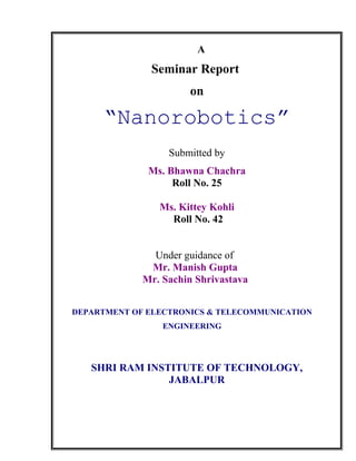 A
Seminar Report
on
“Nanorobotics”
Submitted by
Ms. Bhawna Chachra
Roll No. 25
Ms. Kittey Kohli
Roll No. 42
Under guidance of
Mr. Manish Gupta
Mr. Sachin Shrivastava
SHRI RAM INSTITUTE OF TECHNOLOGY,
JABALPUR
DEPARTMENT OF ELECTRONICS & TELECOMMUNICATION
ENGINEERING
 