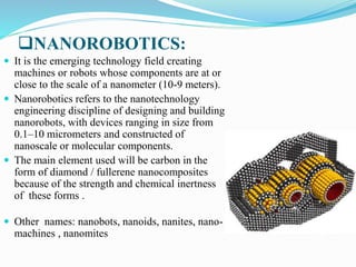 NANOROBOTICS:
 It is the emerging technology field creating
machines or robots whose components are at or
close to the scale of a nanometer (10-9 meters).
 Nanorobotics refers to the nanotechnology
engineering discipline of designing and building
nanorobots, with devices ranging in size from
0.1–10 micrometers and constructed of
nanoscale or molecular components.
 The main element used will be carbon in the
form of diamond / fullerene nanocomposites
because of the strength and chemical inertness
of these forms .
 Other names: nanobots, nanoids, nanites, nano-
machines , nanomites
 