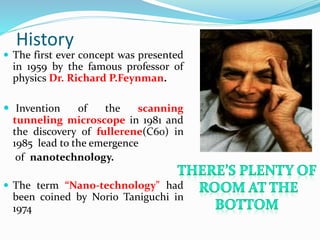 History
 The first ever concept was presented
in 1959 by the famous professor of
physics Dr. Richard P.Feynman.
 Invention of the scanning
tunneling microscope in 1981 and
the discovery of fullerene(C60) in
1985 lead to the emergence
of nanotechnology.
 The term “Nano-technology" had
been coined by Norio Taniguchi in
1974
 