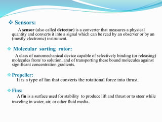  Sensors:
A sensor (also called detector) is a converter that measures a physical
quantity and converts it into a signal which can be read by an observer or by an
(mostly electronic) instrument.
 Molecular sorting rotor:
A class of nanomechanical device capable of selectively binding (or releasing)
molecules from/ to solution, and of transporting these bound molecules against
significant concentration gradients.
Propeller:
It is a type of fan that converts the rotational force into thrust.
Fins:
A fin is a surface used for stability to produce lift and thrust or to steer while
traveling in water, air, or other fluid media.
 
