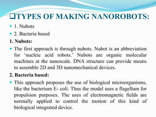 TYPES OF MAKING NANOROBOTS:
 1. Nubots
 2. Bacteria based
1. Nubots:
 The first approach is through nubots. Nubot is an abbreviation
for ‘nucleic acid robots.’ Nubots are organic molecular
machines at the nanoscale. DNA structure can provide means
to assemble 2D and 3D nanomechanical devices.
2. Bacteria based:
 This approach proposes the use of biological microorganisms,
like the bacterium E- coli. Thus the model uses a flagellum for
propulsion purposes. The uses of electromagnetic fields are
normally applied to control the motion of this kind of
biological integrated device.
 