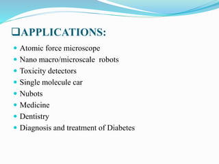 APPLICATIONS:
 Atomic force microscope
 Nano macro/microscale robots
 Toxicity detectors
 Single molecule car
 Nubots
 Medicine
 Dentistry
 Diagnosis and treatment of Diabetes
 