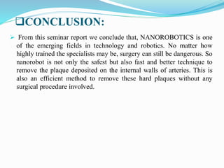 CONCLUSION:
 From this seminar report we conclude that, NANOROBOTICS is one
of the emerging fields in technology and robotics. No matter how
highly trained the specialists may be, surgery can still be dangerous. So
nanorobot is not only the safest but also fast and better technique to
remove the plaque deposited on the internal walls of arteries. This is
also an efficient method to remove these hard plaques without any
surgical procedure involved.
 