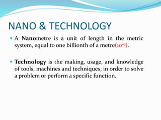 NANO & TECHNOLOGY
 A Nanometre is a unit of length in the metric
system, equal to one billionth of a metre(10-9).
 Technology is the making, usage, and knowledge
of tools, machines and techniques, in order to solve
a problem or perform a specific function.
 