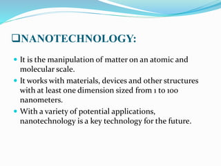 NANOTECHNOLOGY:
 It is the manipulation of matter on an atomic and
molecular scale.
 It works with materials, devices and other structures
with at least one dimension sized from 1 to 100
nanometers.
 With a variety of potential applications,
nanotechnology is a key technology for the future.
 