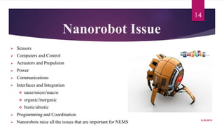 Nanorobot Issue
 Sensors
 Computers and Control
 Actuators and Propulsion
 Power
 Communications
 Interfaces and Integration
 nano/micro/macro
 organic/inorganic
 biotic/abiotic
 Programming and Coordination
 Nanorobots raise all the issues that are important for NEMS 8/20/2015
14
 