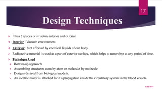 Design Techniques
 It has 2 spaces or structure interior and exterior.
 Interior : Vacuum environment.
 Exterior : Not affected by chemical liquids of our body.
 Radioactive material is used as a part of exterior surface, which helps to nanorobot at any period of time.
 Technique Used
 Bottom-up approach
 Assembling structures atom by atom or molecule by molecule
 Designs derived from biological models.
 An electric motor is attached for it’s propagation inside the circulatory system in the blood vessels.
8/20/2015
17
 