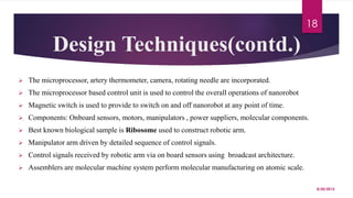 Design Techniques(contd.)
 The microprocessor, artery thermometer, camera, rotating needle are incorporated.
 The microprocessor based control unit is used to control the overall operations of nanorobot
 Magnetic switch is used to provide to switch on and off nanorobot at any point of time.
 Components: Onboard sensors, motors, manipulators , power suppliers, molecular components.
 Best known biological sample is Ribosome used to construct robotic arm.
 Manipulator arm driven by detailed sequence of control signals.
 Control signals received by robotic arm via on board sensors using broadcast architecture.
 Assemblers are molecular machine system perform molecular manufacturing on atomic scale.
8/20/2015
18
 