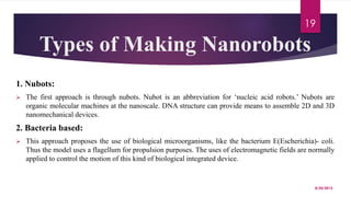 Types of Making Nanorobots
1. Nubots:
 The first approach is through nubots. Nubot is an abbreviation for ‘nucleic acid robots.’ Nubots are
organic molecular machines at the nanoscale. DNA structure can provide means to assemble 2D and 3D
nanomechanical devices.
2. Bacteria based:
 This approach proposes the use of biological microorganisms, like the bacterium E(Escherichia)- coli.
Thus the model uses a flagellum for propulsion purposes. The uses of electromagnetic fields are normally
applied to control the motion of this kind of biological integrated device.
8/20/2015
19
 
