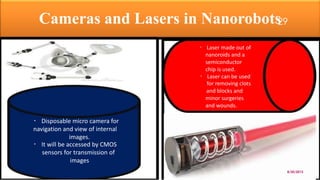 Cameras and Lasers in Nanorobots
Laser made out of
nanoroids and a
semiconductor
chip is used.
Laser can be used
for removing clots
and blocks and
minor surgeries
and wounds.
Disposable micro camera for
navigation and view of internal
images.
It will be accessed by CMOS
sensors for transmission of
images
8/20/2015
29
 