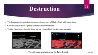 Destruction
 The fatty deposits (or) clots are removed using special blades fitted with nanorobots.
 Continuous (or) pulse signal is used to activate the blades.
 To take nanorobots from the body we use two methods one is retrace our path
View of nanorobot removing the fatty deposit 8/20/2015
36
 