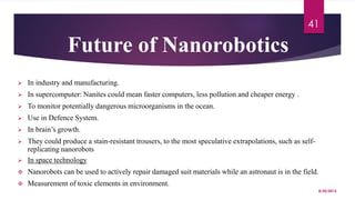 Future of Nanorobotics
 In industry and manufacturing.
 In supercomputer: Nanites could mean faster computers, less pollution and cheaper energy .
 To monitor potentially dangerous microorganisms in the ocean.
 Use in Defence System.
 In brain’s growth.
 They could produce a stain-resistant trousers, to the most speculative extrapolations, such as self-
replicating nanorobots
 In space technology
 Nanorobots can be used to actively repair damaged suit materials while an astronaut is in the field.
 Measurement of toxic elements in environment.
8/20/2015
41
 