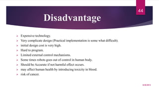 Disadvantage
 Expensive technology.
 Very complicate design (Practical implementation is some what difficult).
 initial design cost is very high.
 Hard to program.
 Limited external control mechanisms.
 Some times robots goes out of control in human body.
 Should be Accurate if not harmful effect occurs.
 may affect human health by introducing toxicity in blood.
 risk of cancer.
8/20/2015
44
 