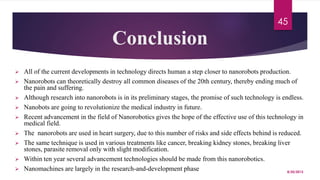 Conclusion
 All of the current developments in technology directs human a step closer to nanorobots production.
 Nanorobots can theoretically destroy all common diseases of the 20th century, thereby ending much of
the pain and suffering.
 Although research into nanorobots is in its preliminary stages, the promise of such technology is endless.
 Nanobots are going to revolutionize the medical industry in future.
 Recent advancement in the field of Nanorobotics gives the hope of the effective use of this technology in
medical field.
 The nanorobots are used in heart surgery, due to this number of risks and side effects behind is reduced.
 The same technique is used in various treatments like cancer, breaking kidney stones, breaking liver
stones, parasite removal only with slight modification.
 Within ten year several advancement technologies should be made from this nanorobotics.
 Nanomachines are largely in the research-and-development phase 8/20/2015
45
 