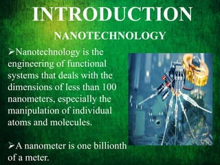 INTRODUCTION
NANOTECHNOLOGY
Nanotechnology is the
engineering of functional
systems that deals with the
dimensions of less than 100
nanometers, especially the
manipulation of individual
atoms and molecules.
A nanometer is one billionth
of a meter.
 