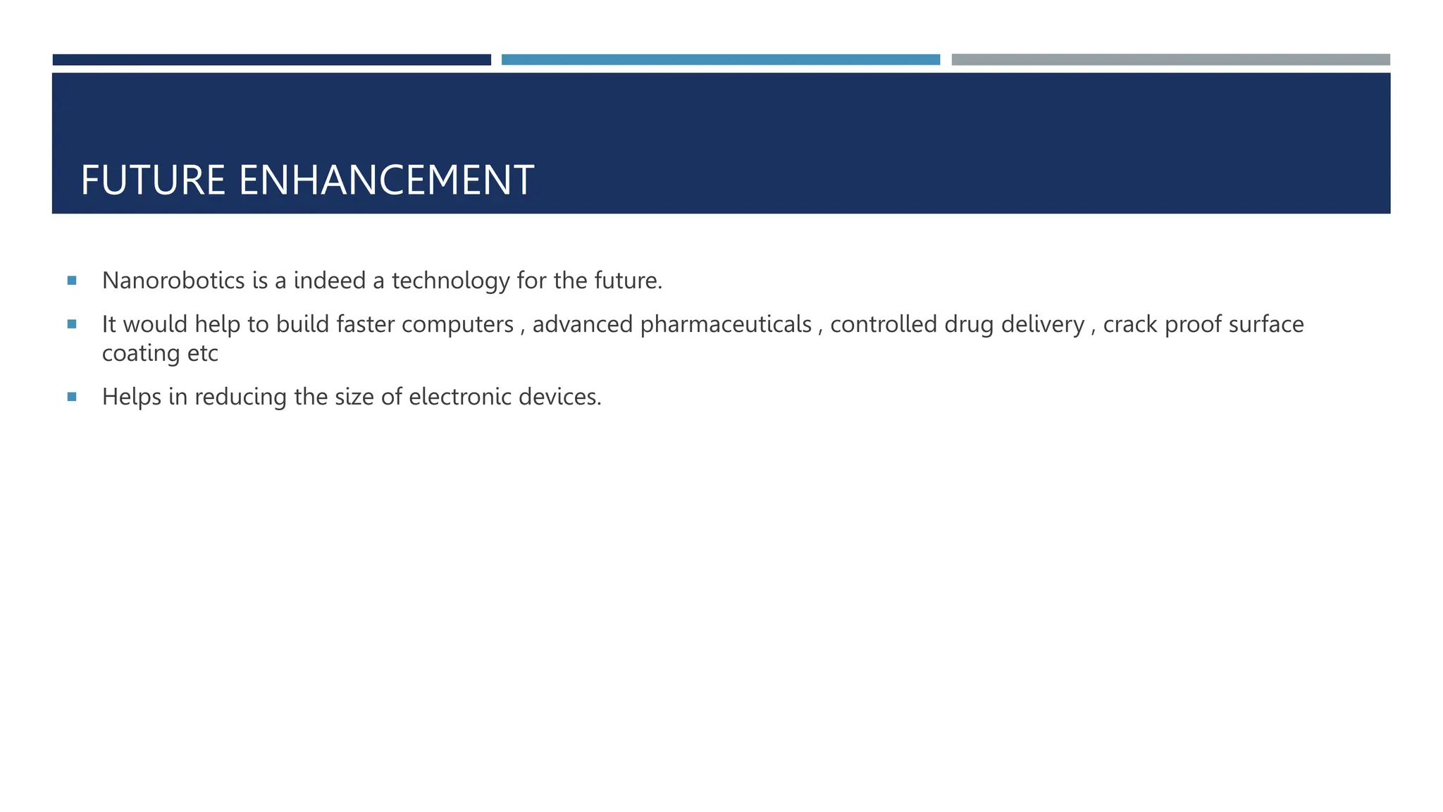 FUTURE ENHANCEMENT
 Nanorobotics is a indeed a technology for the future.
 It would help to build faster computers , advanced pharmaceuticals , controlled drug delivery , crack proof surface
coating etc
 Helps in reducing the size of electronic devices.
 