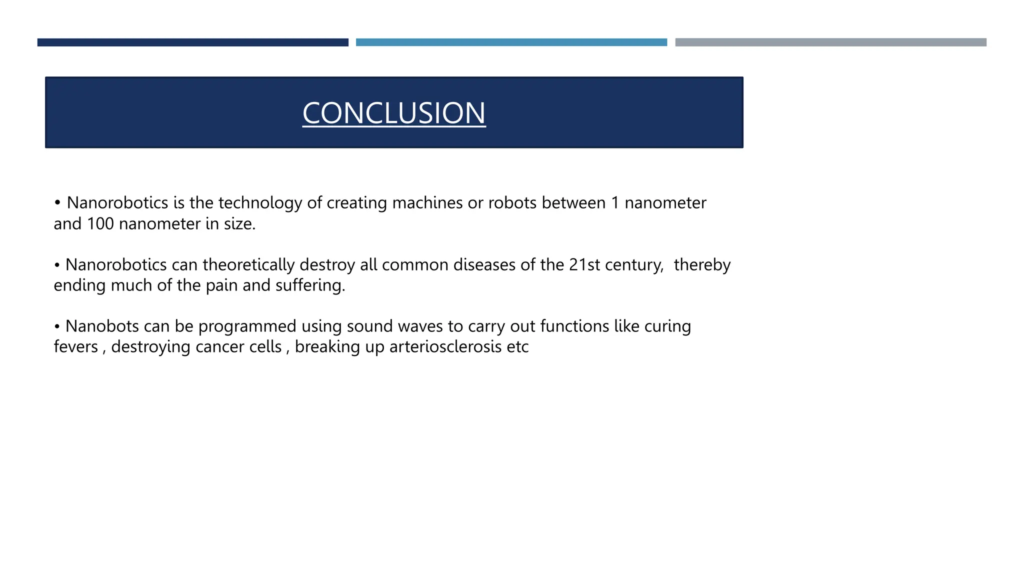 CONCLUSION
• Nanorobotics is the technology of creating machines or robots between 1 nanometer
and 100 nanometer in size.
• Nanorobotics can theoretically destroy all common diseases of the 21st century, thereby
ending much of the pain and suffering.
• Nanobots can be programmed using sound waves to carry out functions like curing
fevers , destroying cancer cells , breaking up arteriosclerosis etc
 