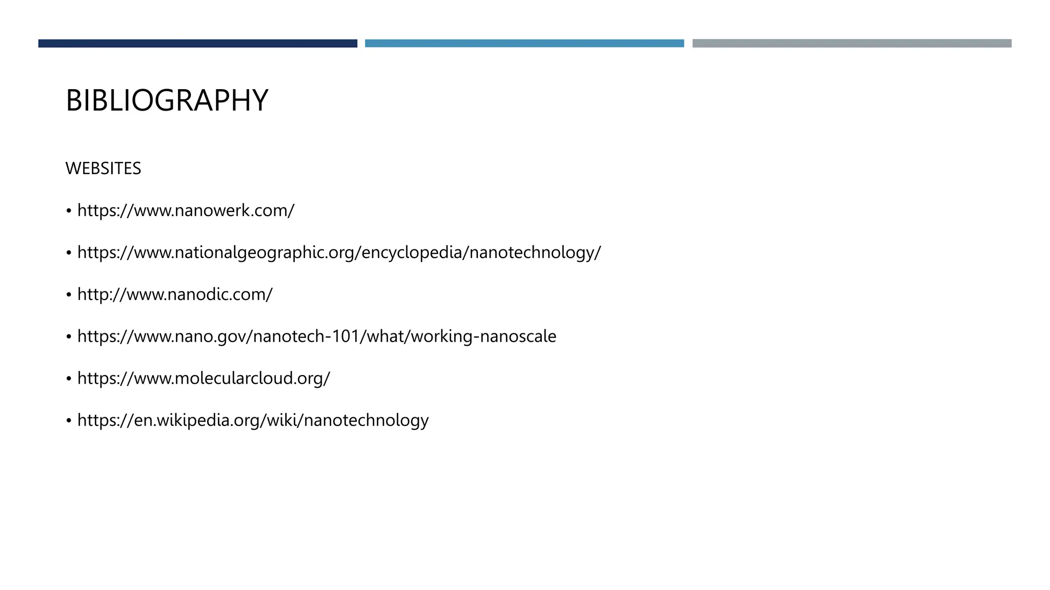 BIBLIOGRAPHY
WEBSITES
• https://www.nanowerk.com/
• https://www.nationalgeographic.org/encyclopedia/nanotechnology/
• http://www.nanodic.com/
• https://www.nano.gov/nanotech-101/what/working-nanoscale
• https://www.molecularcloud.org/
• https://en.wikipedia.org/wiki/nanotechnology
 