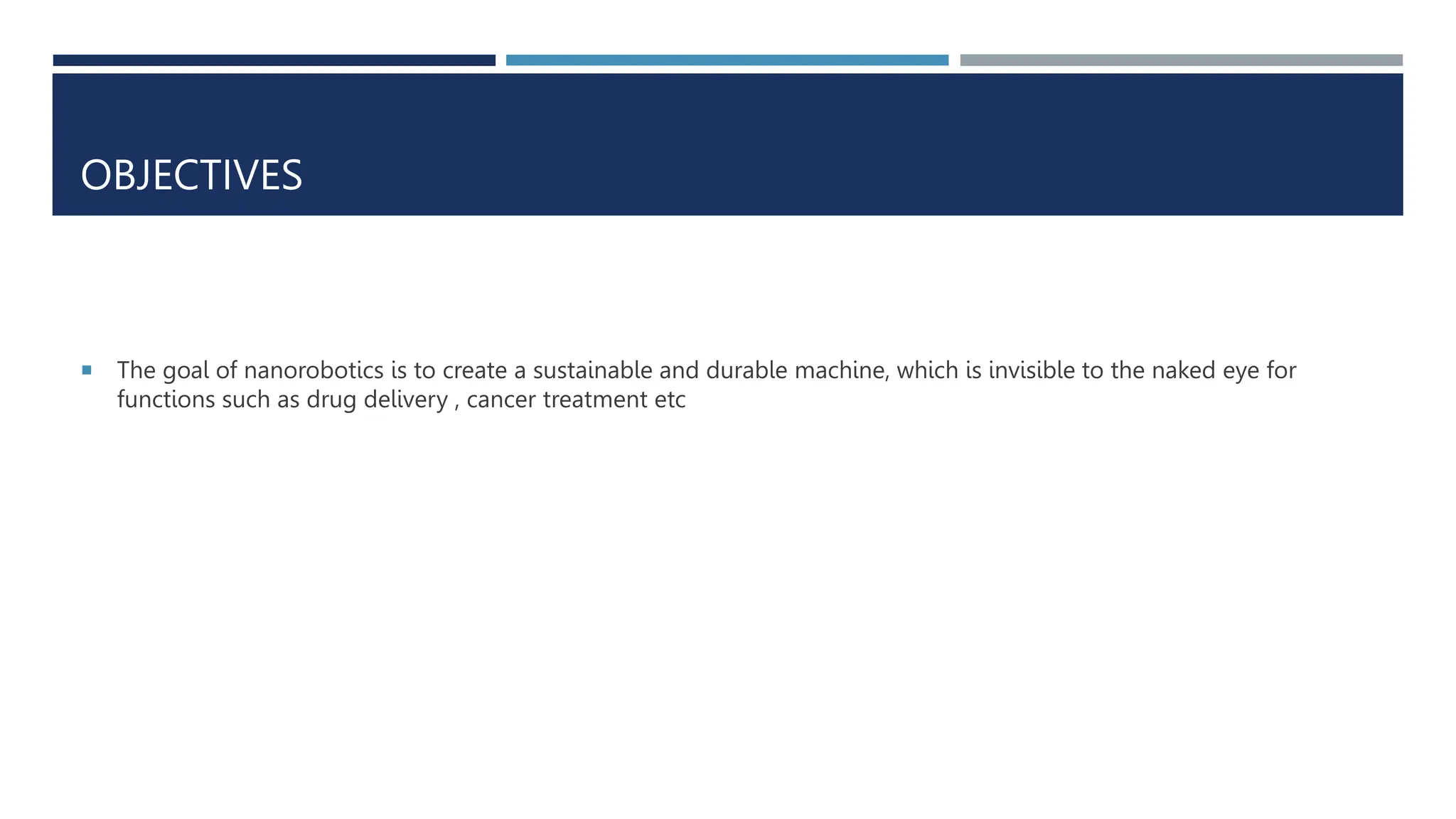 OBJECTIVES
 The goal of nanorobotics is to create a sustainable and durable machine, which is invisible to the naked eye for
functions such as drug delivery , cancer treatment etc
 