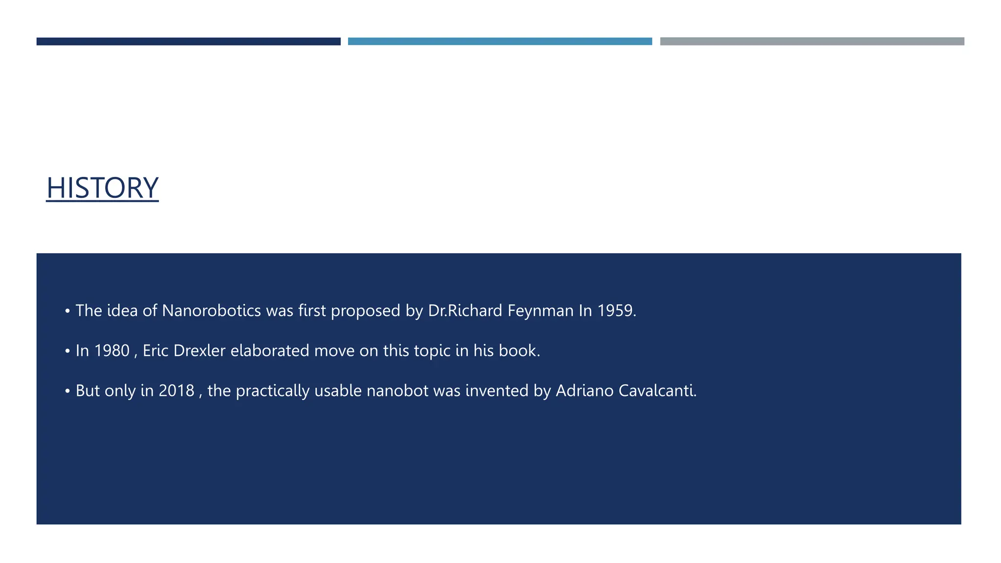 HISTORY
• The idea of Nanorobotics was first proposed by Dr.Richard Feynman In 1959.
• In 1980 , Eric Drexler elaborated move on this topic in his book.
• But only in 2018 , the practically usable nanobot was invented by Adriano Cavalcanti.
 