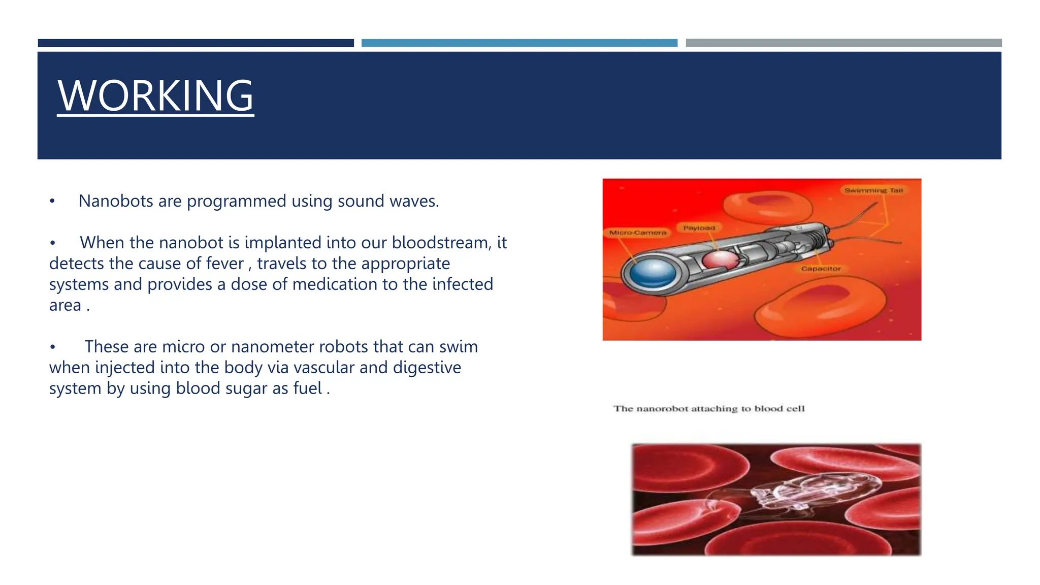 WORKING
• Nanobots are programmed using sound waves.
• When the nanobot is implanted into our bloodstream, it
detects the cause of fever , travels to the appropriate
systems and provides a dose of medication to the infected
area .
• These are micro or nanometer robots that can swim
when injected into the body via vascular and digestive
system by using blood sugar as fuel .
 