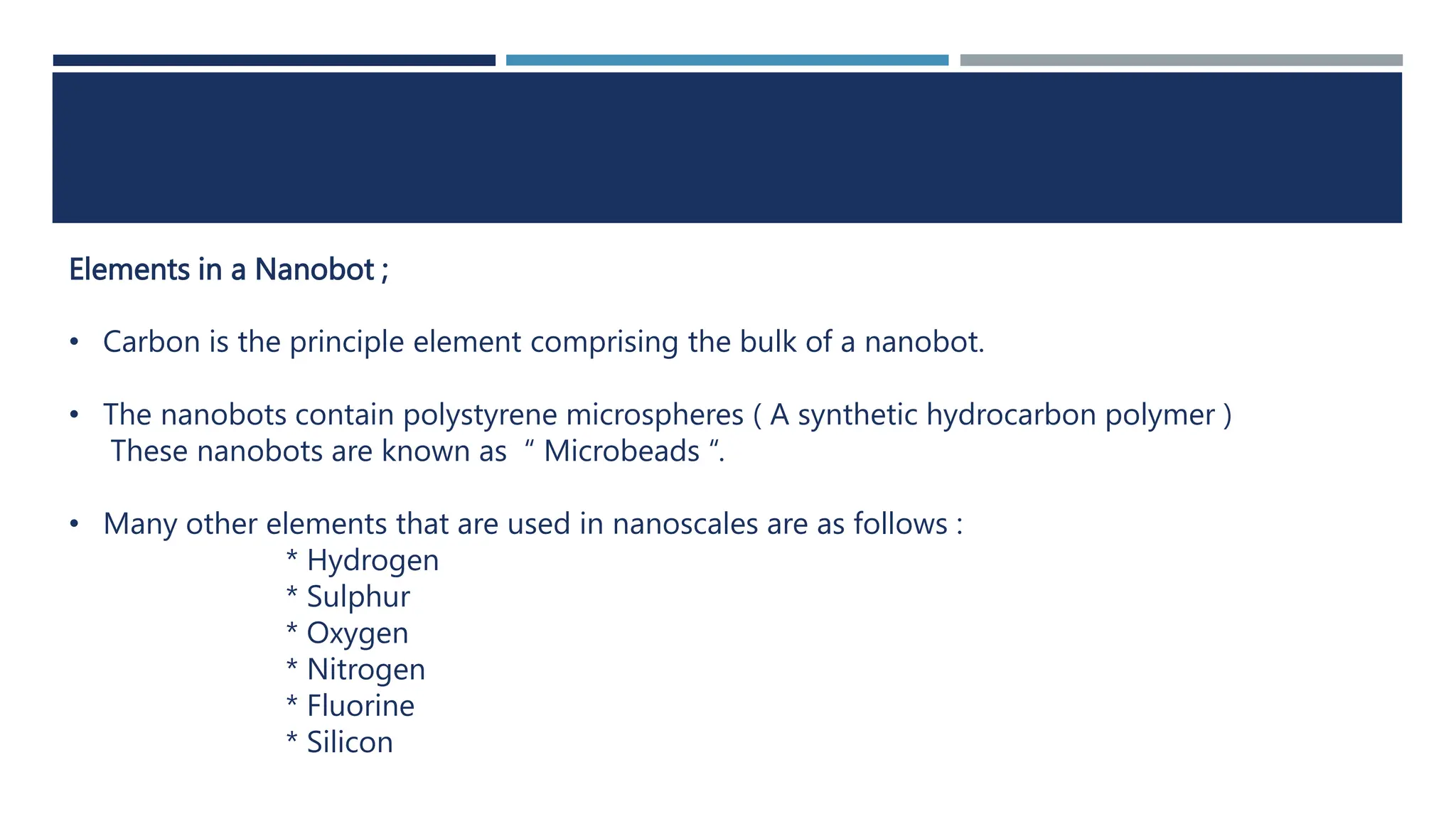 Elements in a Nanobot ;
• Carbon is the principle element comprising the bulk of a nanobot.
• The nanobots contain polystyrene microspheres ( A synthetic hydrocarbon polymer )
These nanobots are known as “ Microbeads “.
• Many other elements that are used in nanoscales are as follows :
* Hydrogen
* Sulphur
* Oxygen
* Nitrogen
* Fluorine
* Silicon
 