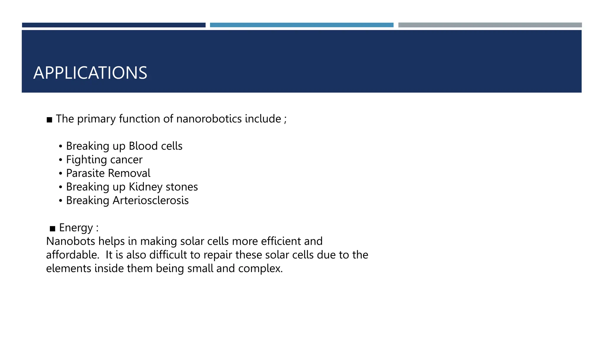 APPLICATIONS
■ The primary function of nanorobotics include ;
• Breaking up Blood cells
• Fighting cancer
• Parasite Removal
• Breaking up Kidney stones
• Breaking Arteriosclerosis
■ Energy :
Nanobots helps in making solar cells more efficient and
affordable. It is also difficult to repair these solar cells due to the
elements inside them being small and complex.
 