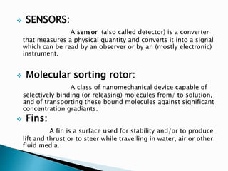  SENSORS:
A sensor (also called detector) is a converter
that measures a physical quantity and converts it into a signal
which can be read by an observer or by an (mostly electronic)
instrument.
 Molecular sorting rotor:
A class of nanomechanical device capable of
selectively binding (or releasing) molecules from/ to solution,
and of transporting these bound molecules against significant
concentration gradiants.
 Fins:
A fin is a surface used for stability and/or to produce
lift and thrust or to steer while travelling in water, air or other
fluid media.
 