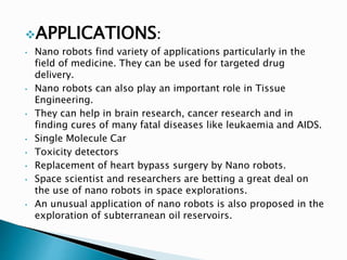 APPLICATIONS:
• Nano robots find variety of applications particularly in the
field of medicine. They can be used for targeted drug
delivery.
• Nano robots can also play an important role in Tissue
Engineering.
• They can help in brain research, cancer research and in
finding cures of many fatal diseases like leukaemia and AIDS.
• Single Molecule Car
• Toxicity detectors
• Replacement of heart bypass surgery by Nano robots.
• Space scientist and researchers are betting a great deal on
the use of nano robots in space explorations.
• An unusual application of nano robots is also proposed in the
exploration of subterranean oil reservoirs.
 