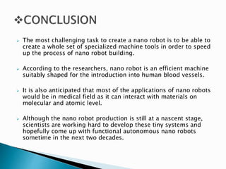  The most challenging task to create a nano robot is to be able to
create a whole set of specialized machine tools in order to speed
up the process of nano robot building.
 According to the researchers, nano robot is an efficient machine
suitably shaped for the introduction into human blood vessels.
 It is also anticipated that most of the applications of nano robots
would be in medical field as it can interact with materials on
molecular and atomic level.
 Although the nano robot production is still at a nascent stage,
scientists are working hard to develop these tiny systems and
hopefully come up with functional autonomous nano robots
sometime in the next two decades.
 