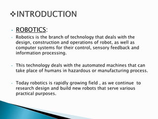 • ROBOTICS:
• Robotics is the branch of technology that deals with the
design, construction and operations of robot, as well as
computer systems for their control, sensory feedback and
information processing.
• This technology deals with the automated machines that can
take place of humans in hazardous or manufacturing process.
• Today robotics is rapidly growing field , as we continue to
research design and build new robots that serve various
practical purposes.
 