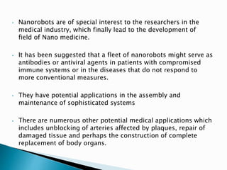 • Nanorobots are of special interest to the researchers in the
medical industry, which finally lead to the development of
field of Nano medicine.
• It has been suggested that a fleet of nanorobots might serve as
antibodies or antiviral agents in patients with compromised
immune systems or in the diseases that do not respond to
more conventional measures.
• They have potential applications in the assembly and
maintenance of sophisticated systems
• There are numerous other potential medical applications which
includes unblocking of arteries affected by plaques, repair of
damaged tissue and perhaps the construction of complete
replacement of body organs.
 