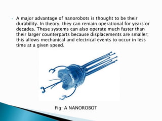 • A major advantage of nanorobots is thought to be their
durability. In theory, they can remain operational for years or
decades. These systems can also operate much faster than
their larger counterparts because displacements are smaller;
this allows mechanical and electrical events to occur in less
time at a given speed.
Fig: A NANOROBOT
 