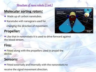 Molecular sorting rotors:
Made up of carbon nanotubes.
Nanotube with nanogears used for
changing the direction of movement.
Propeller:
Like that in nanorobots it is used to drive forward against
the blood stream.
Fins:
Fitted along with the propellers used to propel the
device.
Sensors:
Fitted externally and internally with the nanorobots to
receive the signal movement direction.
Structure of nano robots(Cont.)
 
