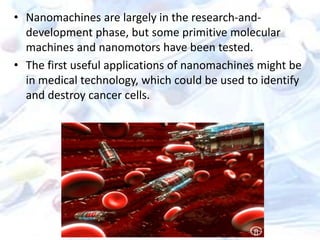 • Nanomachines are largely in the research-and-
development phase, but some primitive molecular
machines and nanomotors have been tested.
• The first useful applications of nanomachines might be
in medical technology, which could be used to identify
and destroy cancer cells.
 