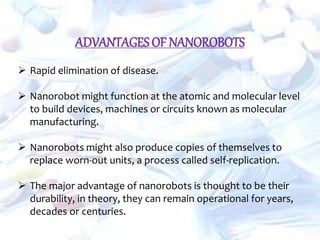 ADVANTAGES OF NANOROBOTS
 Rapid elimination of disease.
 Nanorobot might function at the atomic and molecular level
to build devices, machines or circuits known as molecular
manufacturing.
 Nanorobots might also produce copies of themselves to
replace worn-out units, a process called self-replication.
 The major advantage of nanorobots is thought to be their
durability, in theory, they can remain operational for years,
decades or centuries.
 