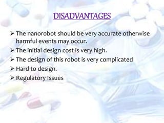 DISADVANTAGES
 The nanorobot should be very accurate otherwise
harmful events may occur.
 The initial design cost is very high.
 The design of this robot is very complicated
 Hard to design.
 Regulatory Issues
 