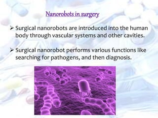  Surgical nanorobots are introduced into the human
body through vascular systems and other cavities.
 Surgical nanorobot performs various functions like
searching for pathogens, and then diagnosis.
Nanorobots in surgery
 