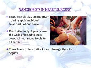 NANOROBOTS IN HEART SURGERY
Blood vessels play an important
role in supplying blood
to all parts of our body.
Due to the fatty deposition on
the walls of blood vessels
blood will not move freely to
all parts.
These leads to heart attacks and damage the vital
organs.
 