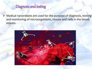  Medical nanorobots are used for the purpose of diagnosis, testing
and monitoring of microorganisms, tissues and cells in the blood
stream.
Diagnosis andtesting
 